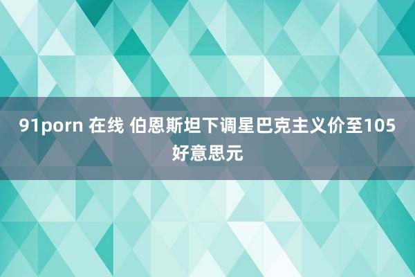91porn 在线 伯恩斯坦下调星巴克主义价至105好意思元