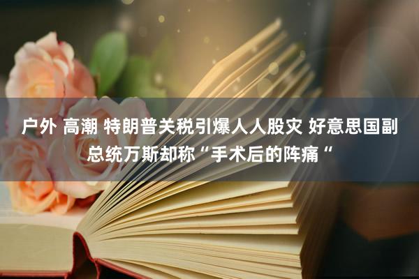 户外 高潮 特朗普关税引爆人人股灾 好意思国副总统万斯却称“手术后的阵痛“