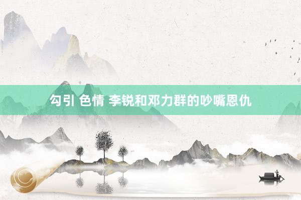 勾引 色情 李锐和邓力群的吵嘴恩仇