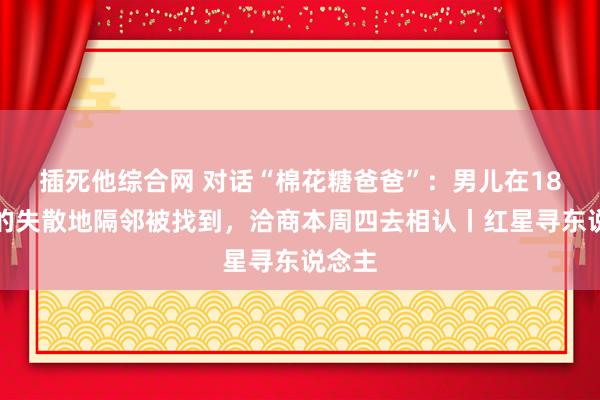 插死他综合网 对话“棉花糖爸爸”：男儿在18年前的失散地隔邻被找到，洽商本周四去相认丨红星寻东说念主