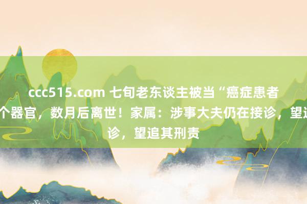 ccc515.com 七旬老东谈主被当“癌症患者”切除5个器官，数月后离世！家属：涉事大夫仍在接诊，望追其刑责