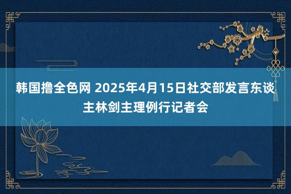韩国撸全色网 2025年4月15日社交部发言东谈主林剑主理例行记者会