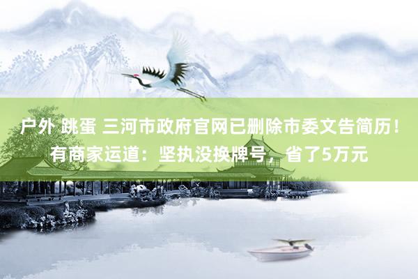 户外 跳蛋 三河市政府官网已删除市委文告简历！有商家运道：坚执没换牌号，省了5万元