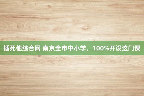 插死他综合网 南京全市中小学，100%开设这门课
