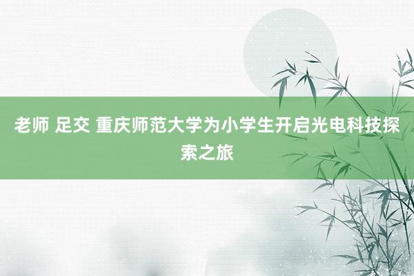 老师 足交 重庆师范大学为小学生开启光电科技探索之旅