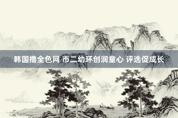 韩国撸全色网 市二幼环创润童心 评选促成长