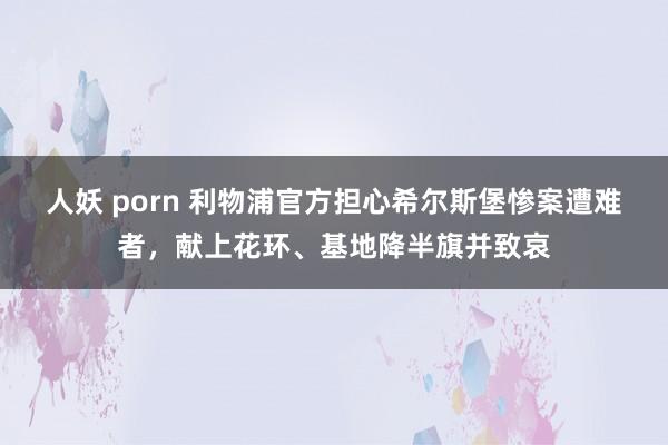 人妖 porn 利物浦官方担心希尔斯堡惨案遭难者，献上花环、基地降半旗并致哀