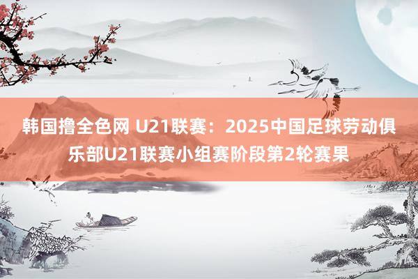 韩国撸全色网 U21联赛：2025中国足球劳动俱乐部U21联赛小组赛阶段第2轮赛果
