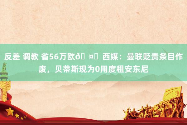 反差 调教 省56万欧🤑西媒：曼联贬责条目作废，贝蒂斯现为0用度租安东尼