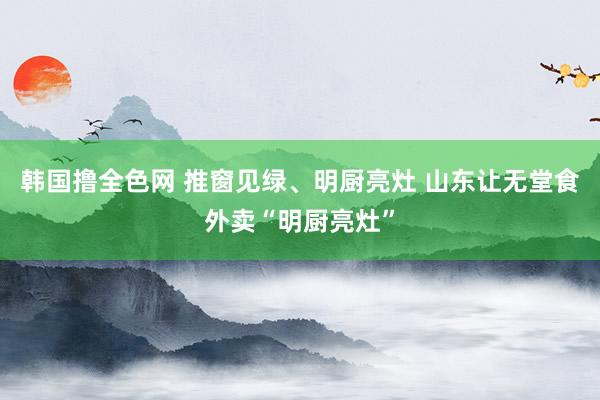 韩国撸全色网 推窗见绿、明厨亮灶 山东让无堂食外卖“明厨亮灶”