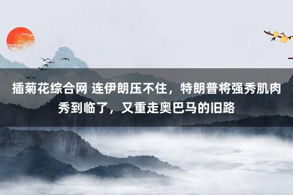 插菊花综合网 连伊朗压不住，特朗普将强秀肌肉秀到临了，又重走奥巴马的旧路