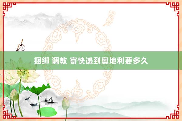 捆绑 调教 寄快递到奥地利要多久