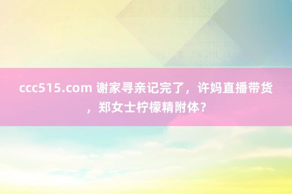 ccc515.com 谢家寻亲记完了，许妈直播带货，郑女士柠檬精附体？