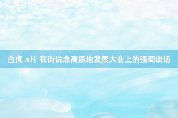 白虎 a片 在街说念高质地发展大会上的强调谈话
