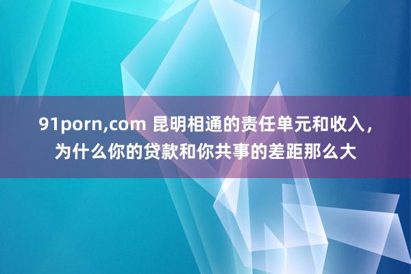 91porn，com 昆明相通的责任单元和收入，为什么你的贷款和你共事的差距那么大