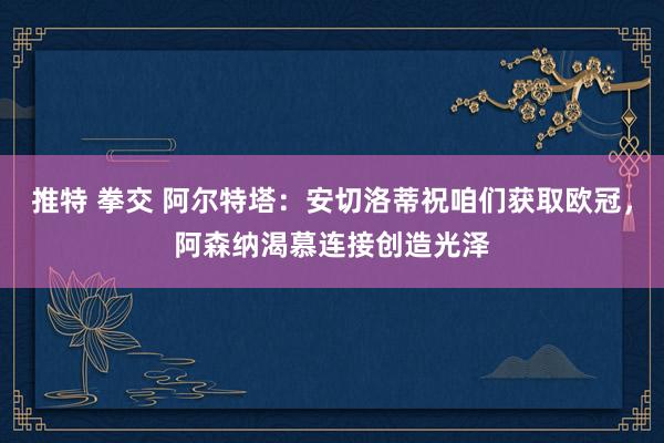 推特 拳交 阿尔特塔：安切洛蒂祝咱们获取欧冠，阿森纳渴慕连接创造光泽