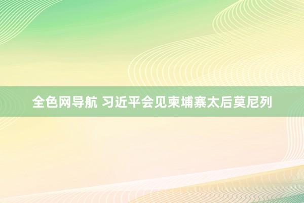 全色网导航 习近平会见柬埔寨太后莫尼列