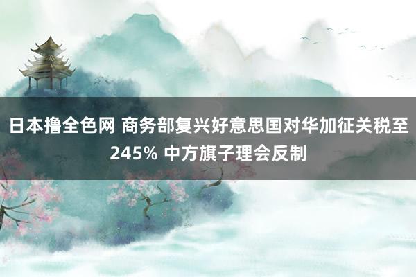 日本撸全色网 商务部复兴好意思国对华加征关税至245% 中方旗子理会反制