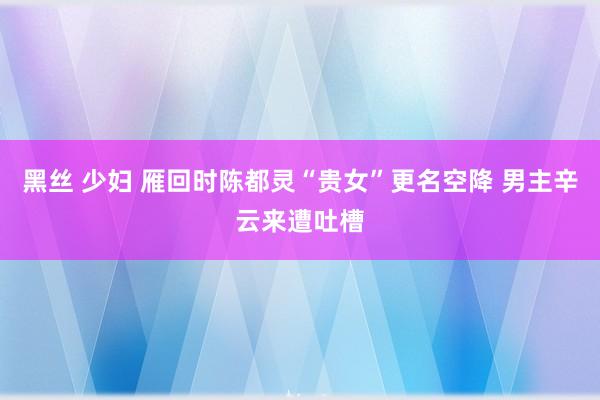黑丝 少妇 雁回时陈都灵“贵女”更名空降 男主辛云来遭吐槽