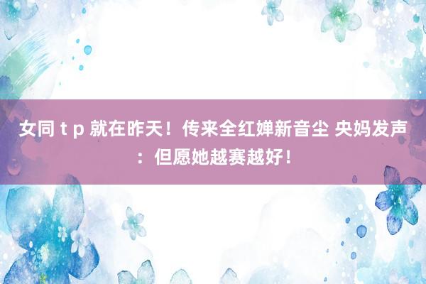 女同 t p 就在昨天！传来全红婵新音尘 央妈发声：但愿她越赛越好！