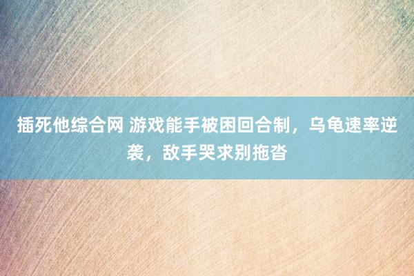 插死他综合网 游戏能手被困回合制，乌龟速率逆袭，敌手哭求别拖沓