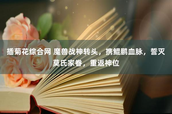 插菊花综合网 魔兽战神转头，携鲲鹏血脉，誓灭莫氏家眷，重返神位