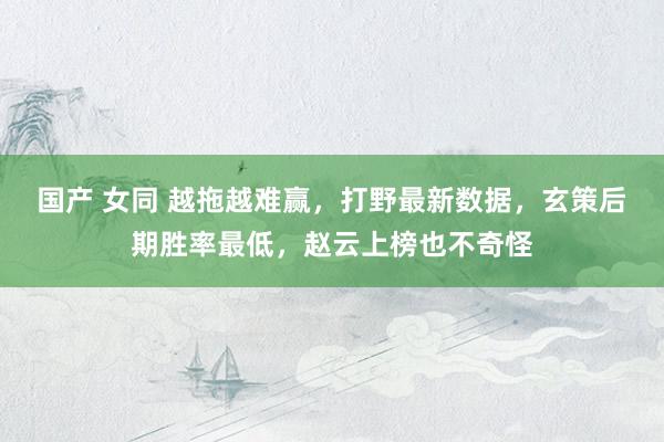 国产 女同 越拖越难赢，打野最新数据，玄策后期胜率最低，赵云上榜也不奇怪