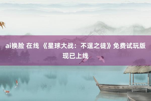 ai换脸 在线 《星球大战：不逞之徒》免费试玩版现已上线