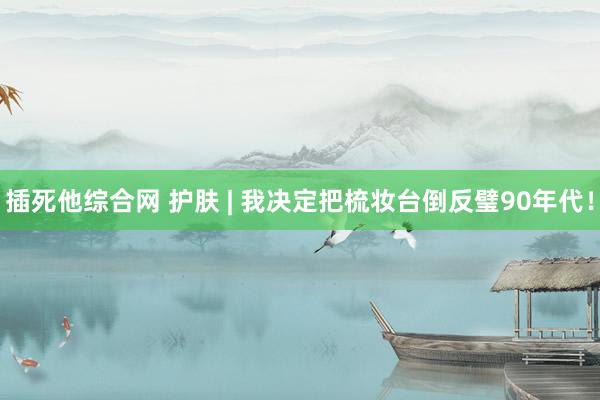 插死他综合网 护肤 | 我决定把梳妆台倒反璧90年代！