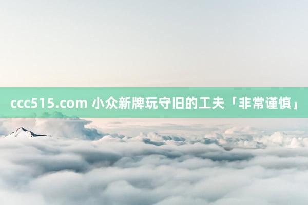 ccc515.com 小众新牌玩守旧的工夫「非常谨慎」