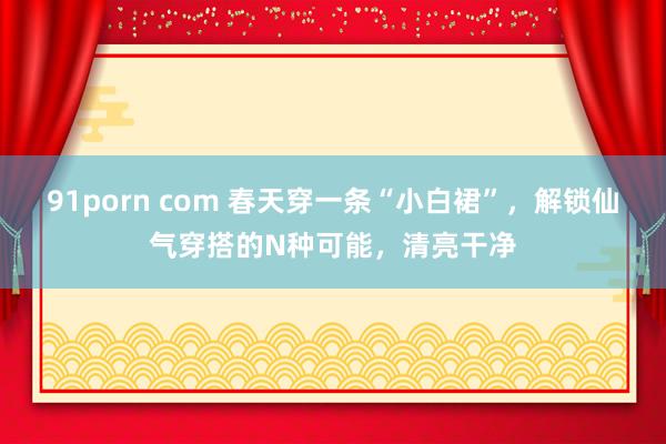 91porn com 春天穿一条“小白裙”，解锁仙气穿搭的N种可能，清亮干净