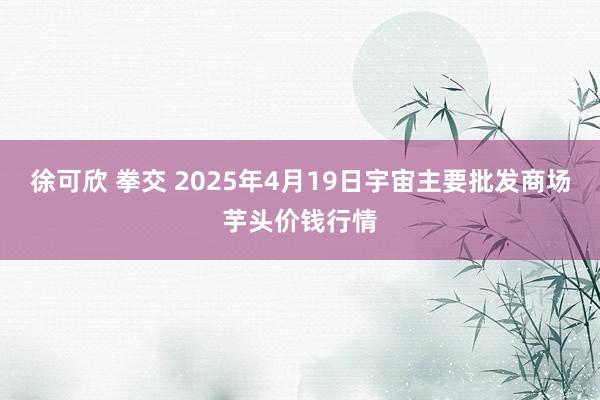 徐可欣 拳交 2025年4月19日宇宙主要批发商场芋头价钱行情