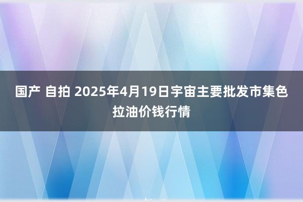 国产 自拍 2025年4月19日宇宙主要批发市集色拉油价钱行情