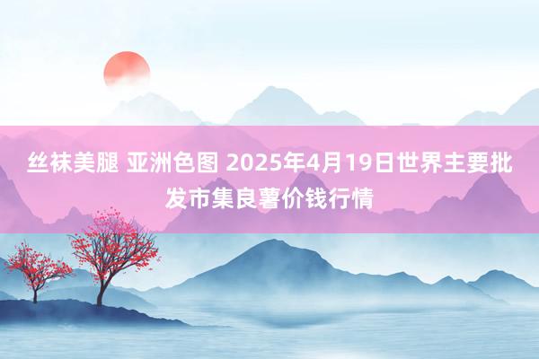 丝袜美腿 亚洲色图 2025年4月19日世界主要批发市集良薯价钱行情