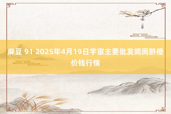 麻豆 91 2025年4月19日宇宙主要批发阛阓脐橙价钱行情
