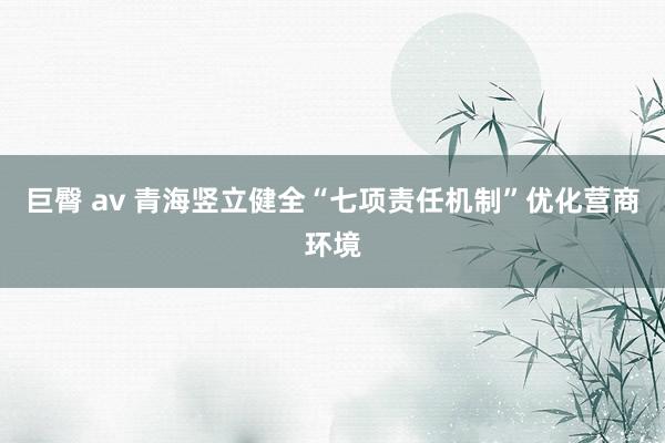 巨臀 av 青海竖立健全“七项责任机制”优化营商环境
