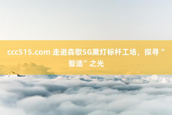 ccc515.com 走进森歌5G黑灯标杆工场，探寻“智造”之光