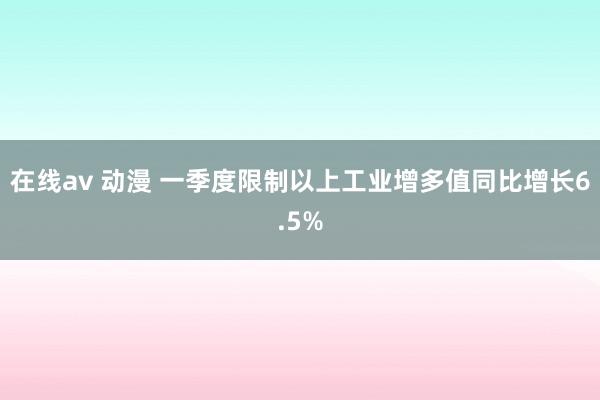 在线av 动漫 一季度限制以上工业增多值同比增长6.5%