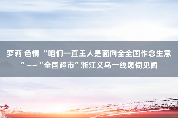 萝莉 色情 “咱们一直王人是面向全全国作念生意”——“全国超市”浙江义乌一线窥伺见闻