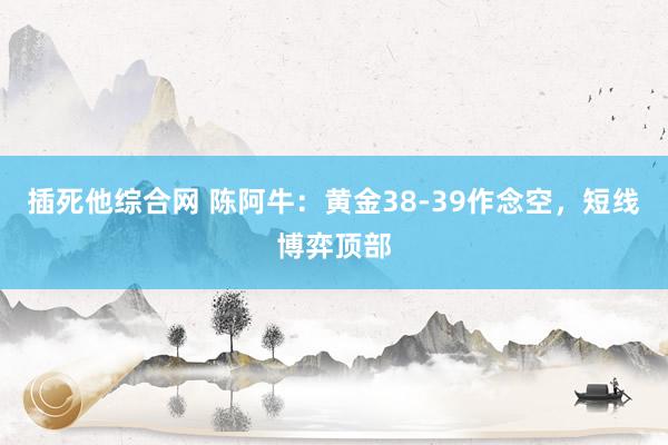 插死他综合网 陈阿牛：黄金38-39作念空，短线博弈顶部
