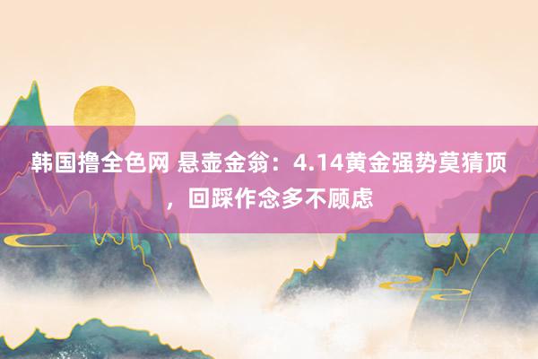 韩国撸全色网 悬壶金翁：4.14黄金强势莫猜顶，回踩作念多不顾虑