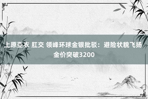 上原亞衣 肛交 领峰环球金银批驳：避险状貌飞扬 金价突破3200