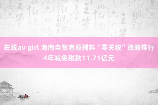 在线av girl 海南自贸港原辅料“零关税”战略推行4年减免税款11.71亿元