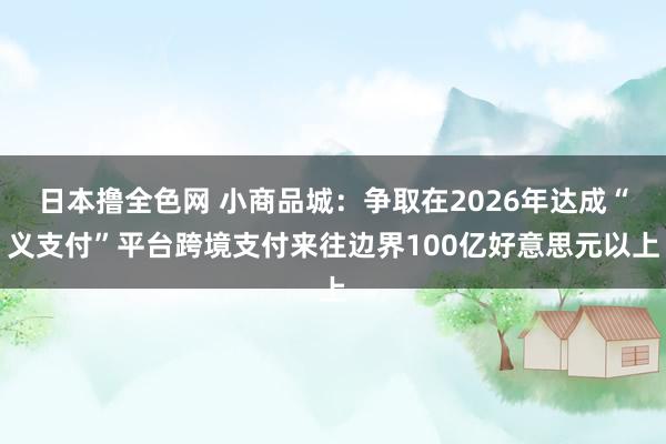 日本撸全色网 小商品城：争取在2026年达成“义支付”平台跨境支付来往边界100亿好意思元以上
