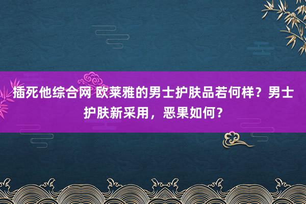插死他综合网 欧莱雅的男士护肤品若何样？男士护肤新采用，恶果如何？