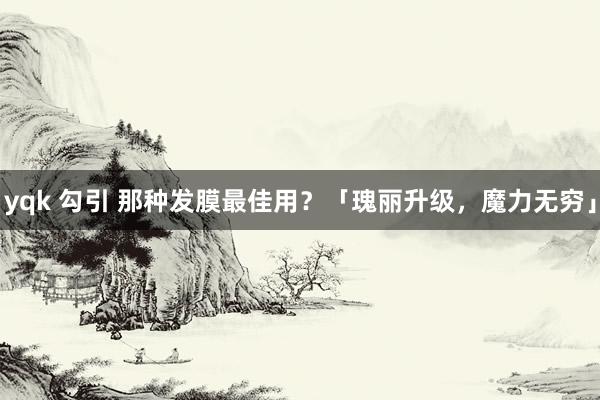 yqk 勾引 那种发膜最佳用？「瑰丽升级，魔力无穷」