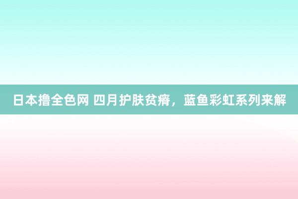 日本撸全色网 四月护肤贫瘠，蓝鱼彩虹系列来解