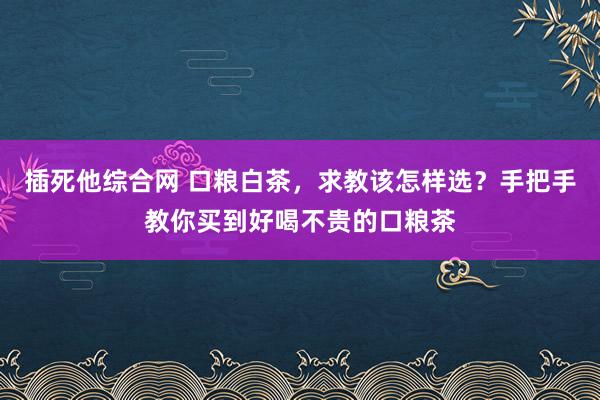 插死他综合网 口粮白茶，求教该怎样选？手把手教你买到好喝不贵的口粮茶