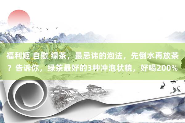 福利姬 自慰 绿茶，最忌讳的泡法，先倒水再放茶？告诉你，绿茶最好的3种冲泡状貌，好喝200%