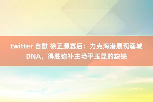 twitter 自慰 徐正源赛后：力克海港展现蓉城DNA，得胜弥补主场平玉昆的缺憾